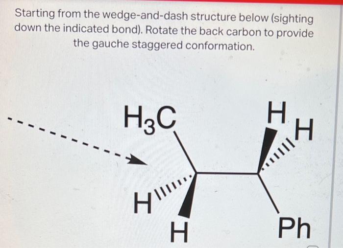 Starting from the wedge-and-dash structure below (sighting
down the indicated bond). Rotate the back carbon to provide
the ga