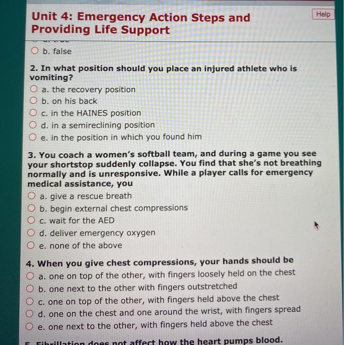 Help Unit 4: Emergency Action Steps and Providing Life Support O b. false 2. In what position should you place an injured ath