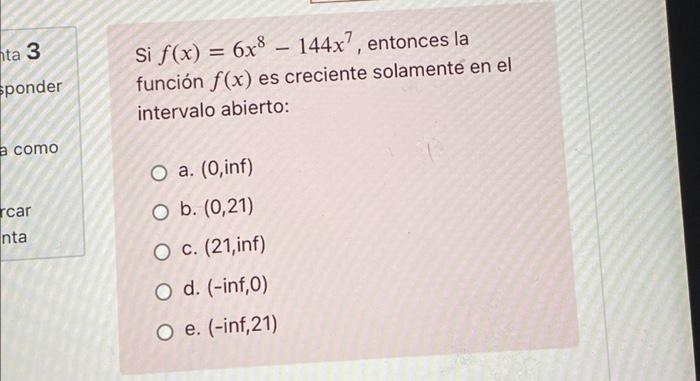 nta 3 Eponder Si f(x) = 6x8 – 144x?, entonces la función f(x) es creciente solamente en el intervalo abierto: a como O a. (0,