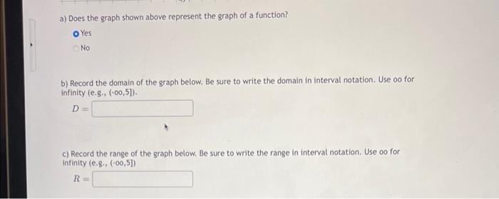 a) Does the graph shown above represent the graph of a function?
Yes
No
b) Record the domain of the graph below. Be sure to w