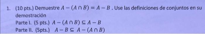 1. (10 pts.) Demuestre \( A-(A \cap B)=A-B \). Use las definiciones de conjuntos en su demostración Parte I. (5 pts.) \( A-(A