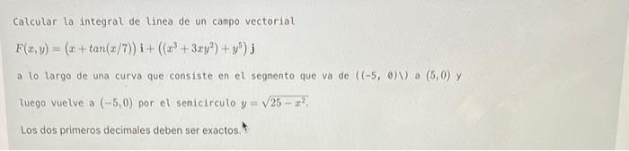 Calcular la integral de linea de un canpo vectorial \[ F(x, y)=(x+\tan (x / 7)) \mathbf{i}+\left(\left(x^{3}+3 x y^{2}\right)