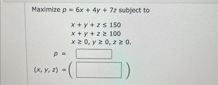 \( \begin{aligned} p= & 6 x+4 y+7 z \text { subj } \\ & x+y+z \leq 150 \\ & x+y+z \geq 100 \\ & x \geq 0, y \geq 0, z \geq 0\