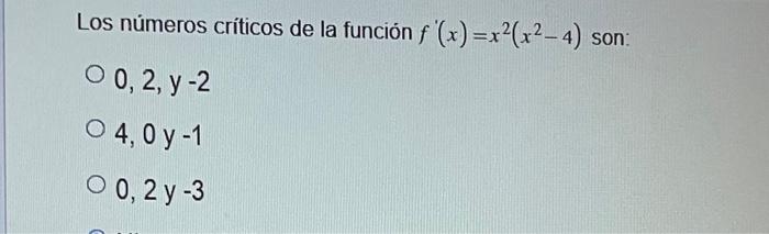 Los números críticos de la función \( f^{\prime}(x)=x^{2}\left(x^{2}-4\right) \) son: \( 0,2, y-2 \) \( 4,0 y-1 \) \( 0,2 y-3