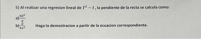 5) Al realizar una regresion lineal de \( T^{2}-l \), la pendiente de la recta se calcula como: a) \( \frac{4 \Pi^{2}}{g} \)