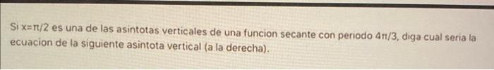 Si \( x=\pi / 2 \) es una de las asintotas verticales de una funcion secante con periodo \( 4 \pi / 3 \), diga cual seria la