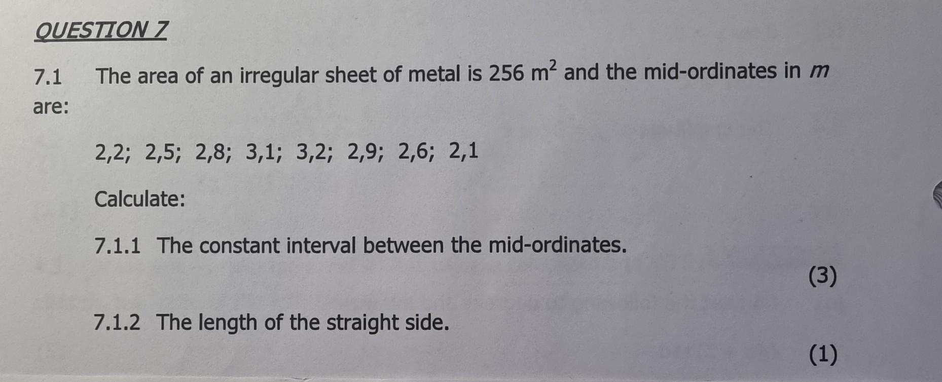 The area of an irregular sheet of metal is \( 256 \mathrm{~m}^{2} \) and the mid-ordinates in \( m \)
\[
2,2 ; 2,5 ; 2,8 ; 3,