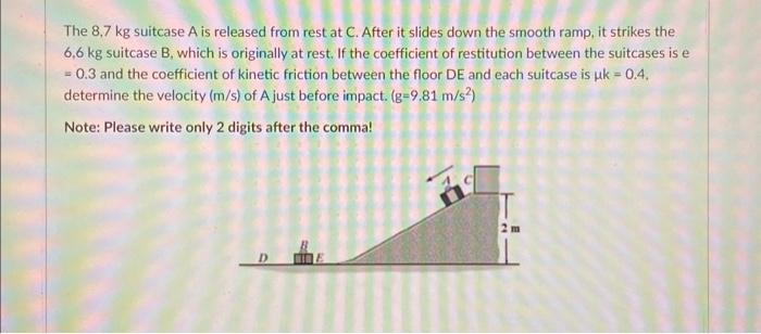 The \( 8,7 \mathrm{~kg} \) suitcase \( \mathrm{A} \) is released from rest at \( C \). After it slides down the smooth ramp,