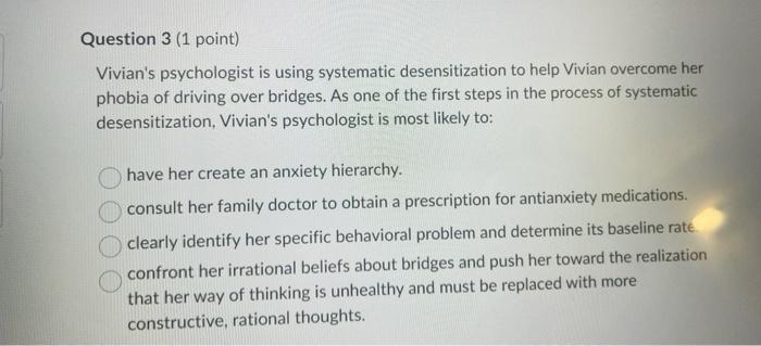 Question 3 (1 point)
Vivians psychologist is using systematic desensitization to help Vivian overcome her
phobia of driving 