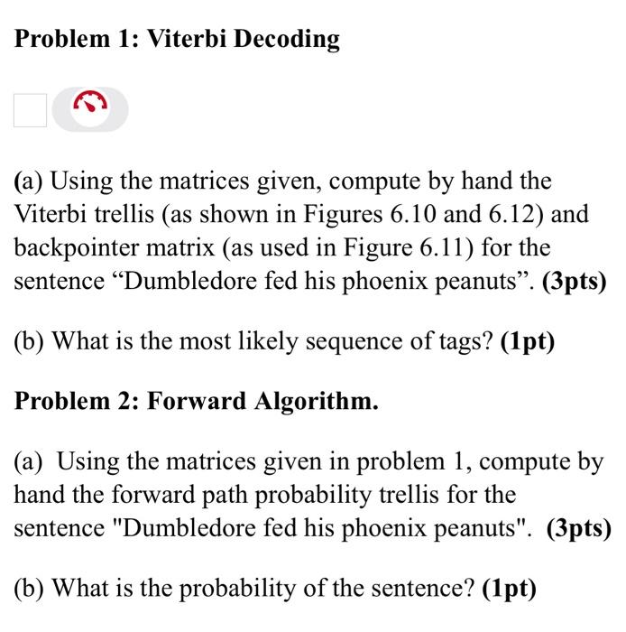 Problem 1: Viterbi Decoding
(a) Using the matrices given, compute by hand the
Viterbi trellis (as shown in Figures 6.10 and 6