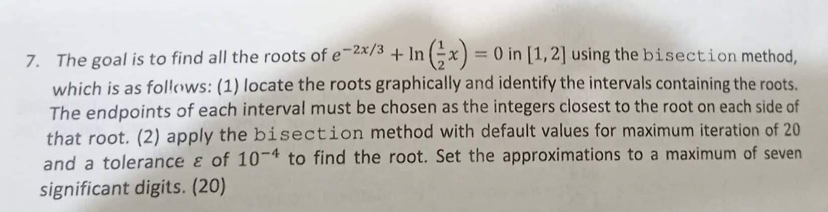 7. The goal is to find all the roots of \( e^{-2 x / 3}+\ln \left(\frac{1}{2} x\right)=0 \) in \( [1,2] \) using the bisectio