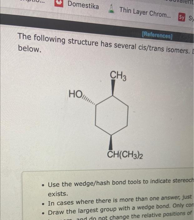 The following structure has several cis/trans isomers. below.
- Use the wedge/hash bond tools to indicate stereoch exists.
-