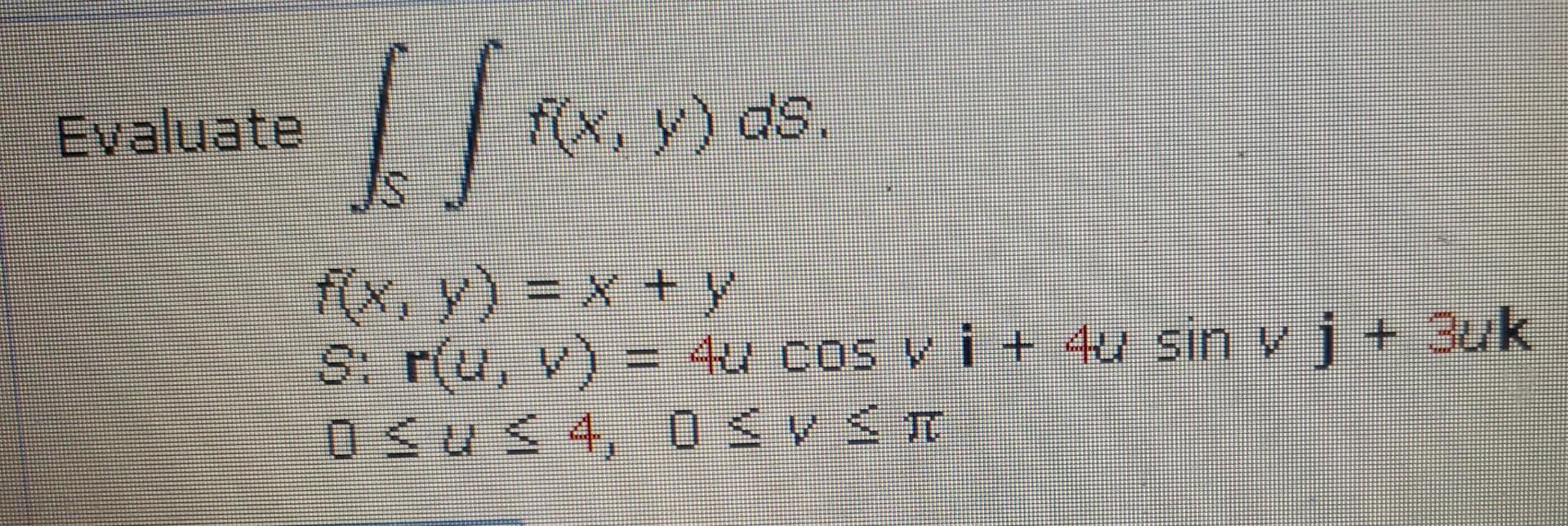 Evaluate \( \int_{S} \int f(x, y) d S \) \[ \begin{array}{l}f(x, y)=x+y \\ S: \mathbf{r}(u, v)=4 u \cos v \mathbf{i}+4 u \sin