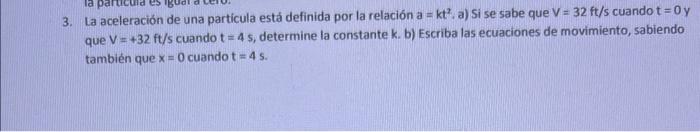 3. La aceleración de una partícula está definida por la relación a \( =k t^{2} \). a) Si se sabe que \( \mathrm{V}=32 \mathrm