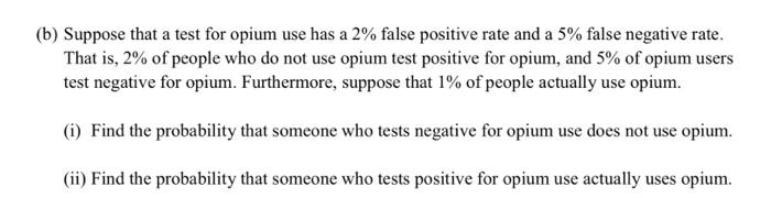 (b) Suppose that a test for opium use has a \( 2 \% \) false positive rate and a \( 5 \% \) false negative rate. That is, \( 