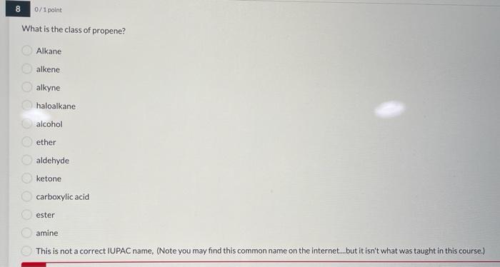 8 0/1 point
What is the class of propene?
Alkane
alkene
alkyne
haloalkane
alcohol
ether
aldehyde
ketone
carboxylic acid
ester