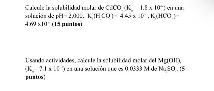 Calcule la solubilidad molar de \( \mathrm{CdCO}_{3}\left(\mathrm{~K}_{p_{s}}=1.8 \times 10^{-14}\right) \) en una solución d