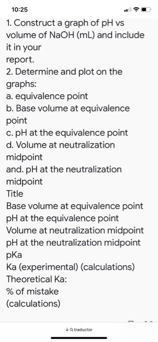 10:25 1. Construct a graph of pH vs volume of NaOH (mL) and include it in your report. 2. Determine and plot on the graphs: a