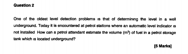 Question 2
One of the oldest level detection problems is that of determining the level in a well
underground. Today it is enc