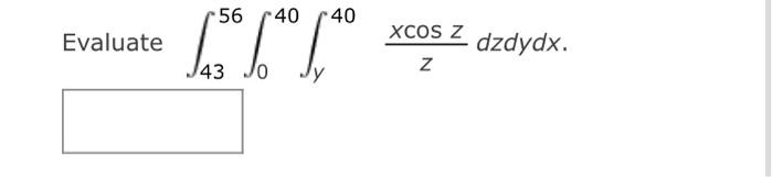 Evaluate \( \int_{43}^{56} \int_{0}^{40} \int_{y}^{40} \frac{x \cos z}{z} d z d y d x \).