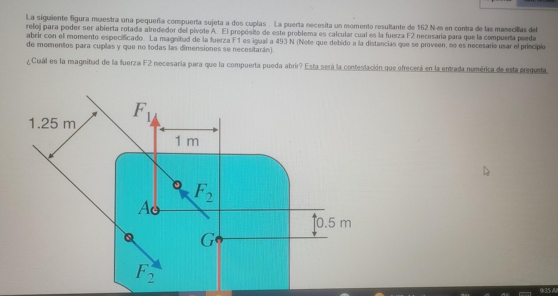 La siguiente figura muestra una pequeña compuerta sujeta a dos cuplas. La puerta necesita un momento resultante de 162 N-m en