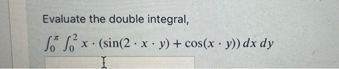 Evaluate the double integral, \[ \int_{0}^{\pi} \int_{0}^{2} x \cdot(\sin (2 \cdot x \cdot y)+\cos (x \cdot y)) d x d y \]