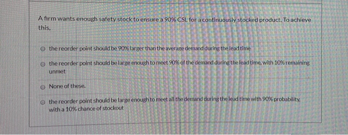 A firm wants enough safety stock to ensure a 90% CSL for a continuously stocked product. To achieve this, o the reorder point