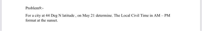 Problem9:-
For a city at 44 Deg \( \mathrm{N} \) latitude , on May 21 determine. The Local Civil Time in AM - PM format at th