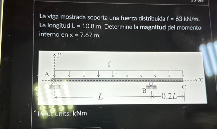 La viga mostrada soporta una fuerza distribuida \( f=63 \mathrm{kN} / \mathrm{m} \). La longitud \( \mathrm{L}=10.8 \mathrm{~