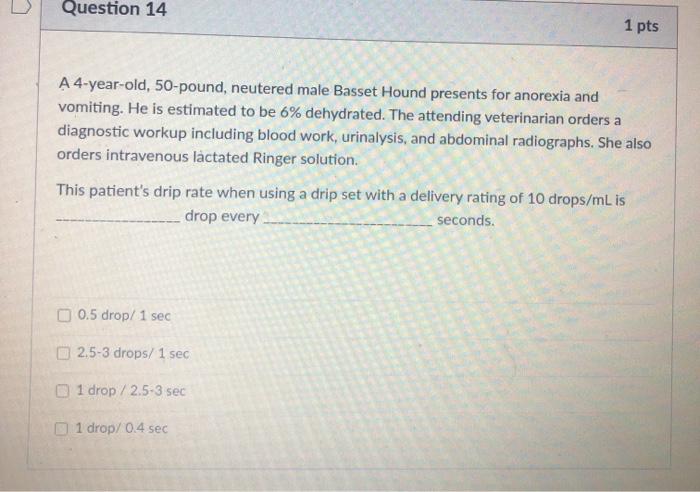 Question 14 1 pts A 4-year-old, 50-pound, neutered male Basset Hound presents for anorexia and vomiting. He is estimated to b