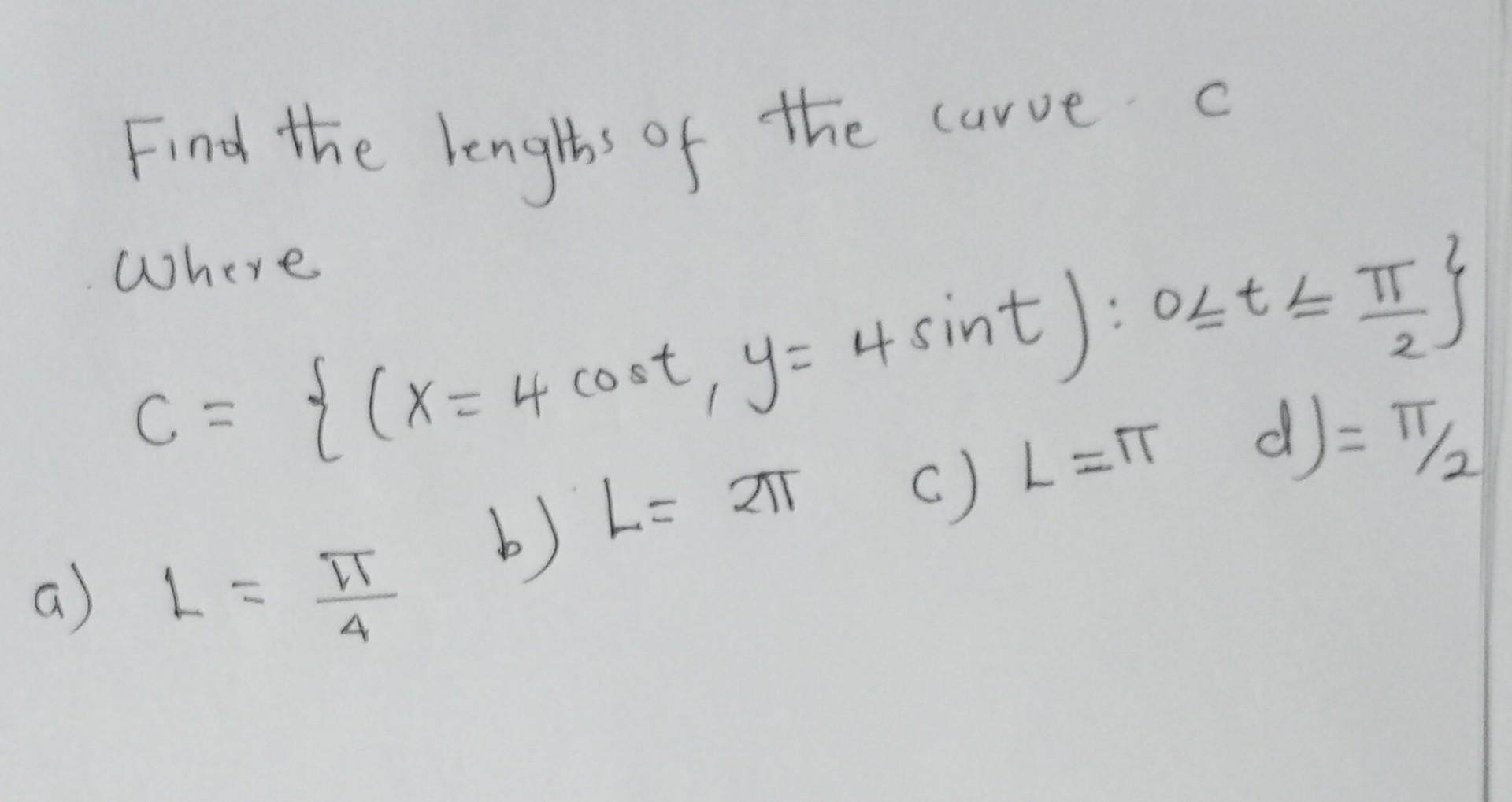 Find the lengths of the carve
Where
C
C = {(x = 4 cost, y = 4 sint) : 0Lt = ?T }
=bJ L=I?
b) L= 2? c) L=?T_d]= ?/?2?
a) 1 = T