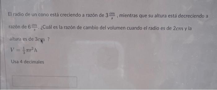 El radio de un cono está creciendo a razón de \( 3 \frac{\mathrm{cm}}{\mathrm{s}} \), mientras que su altura está decreciendo