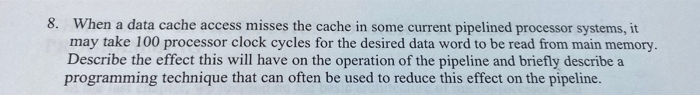 8. When a data cache access misses the cache in some current pipelined processor systems, it may take 100 processor clock cyc