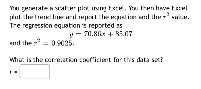 You generate a scatter plot using Excel. You then have Excel
plot the trend line and report the equation and the ² value.
The