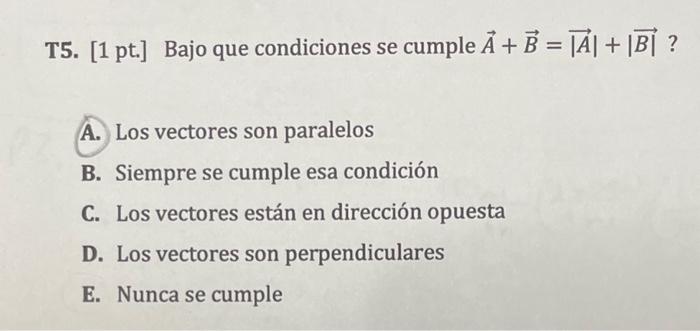 T5. [1 pt.] Bajo que condiciones se cumple \( \vec{A}+\vec{B}=|\vec{A}|+\mid \overrightarrow{B \mid} \) ? A. Los vectores son