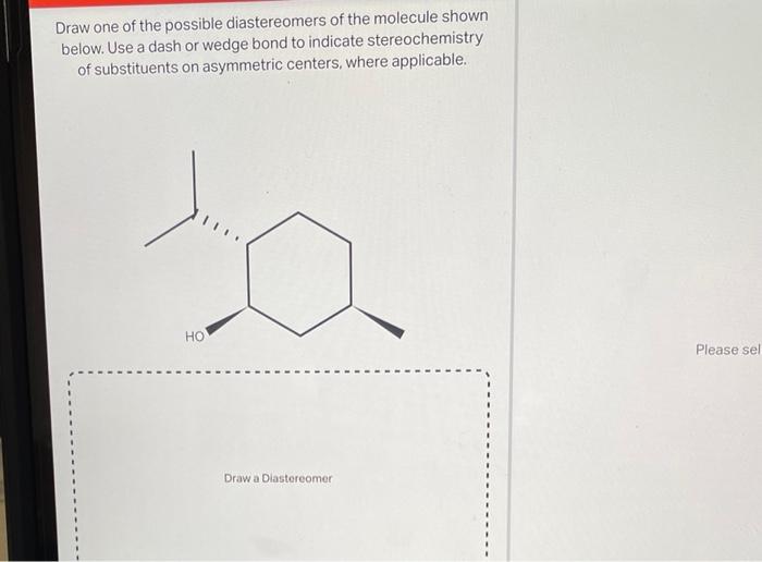 Draw one of the possible diastereomers of the molecule shown below. Use a dash or wedge bond to indicate stereochemistry of s