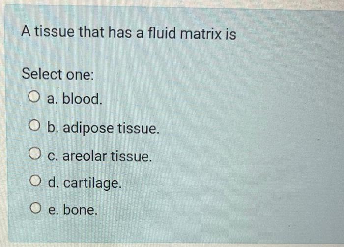 A tissue that has a fluid matrix is
Select one:
a. blood.
b. adipose tissue.
c. areolar tissue.
d. cartilage.
e. bone.