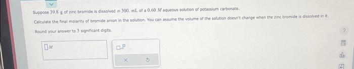 Suppose \( 39.8 \mathrm{~g} \) of zinc bromide is dissolved in \( 300 . \mathrm{mL} \) of a \( 0.60 \mathrm{M} \) aquecus sol