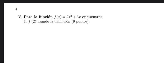 V. Para la función \( f(x)=2 x^{2}+3 x \) encuentre: 1. \( f^{\prime}(2) \) usando la definición (9 puntos).