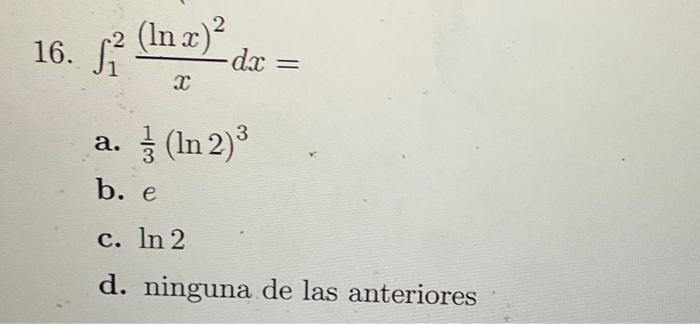 16. \( \int_{1}^{2} \frac{(\ln x)^{2}}{x} d x= \) a. \( \frac{1}{3}(\ln 2)^{3} \) b. \( e \) c. \( \ln 2 \) d. ninguna de las