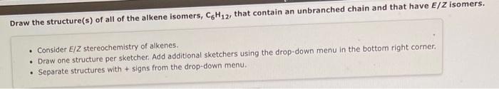 Draw the structure(s) of all of the alkene isomers, \( \mathrm{C}_{6} \mathrm{H}_{12} \), that contain an unbranched chain an