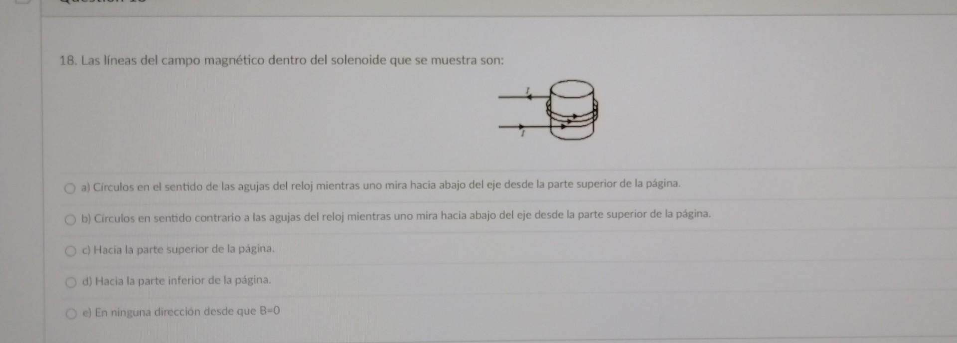 18. Las lineas del campo magnético dentro del solenoide que se muestra son: a) Circulos en el sentido de las agujas del reloj