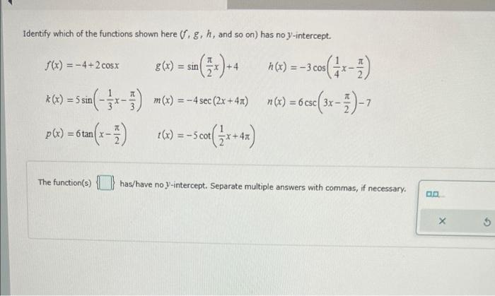 Identify which of the functions shown here \( (f, g, h \), and so on) has no \( y \)-intercept.
\( f(x)=-4+2 \cos x \quad g(x