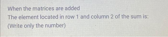 When the matrices are added The element located in row 1 and column 2 of the sum is: (Write only the number)