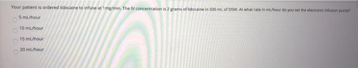 Your patient is ordered lidocaine to intuse at mg/min, The IV concentration is 2 grams of lidocaine in 500 mL of DSW. At what