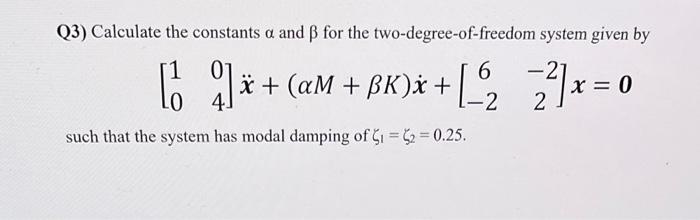 Q3) Calculate the constants \( \alpha \) and \( \beta \) for the two-degree-of-freedom system given by
\[
\left[\begin{array}