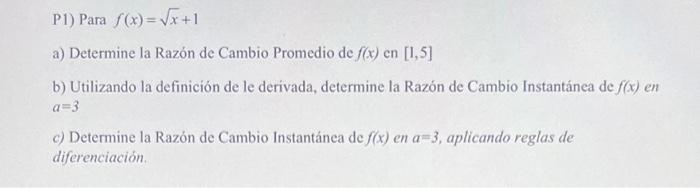 P1) Para \( f(x)=\sqrt{x}+1 \) a) Determine la Razón de Cambio Promedio de \( f(x) \) en \( [1,5] \) b) Utilizando la definic