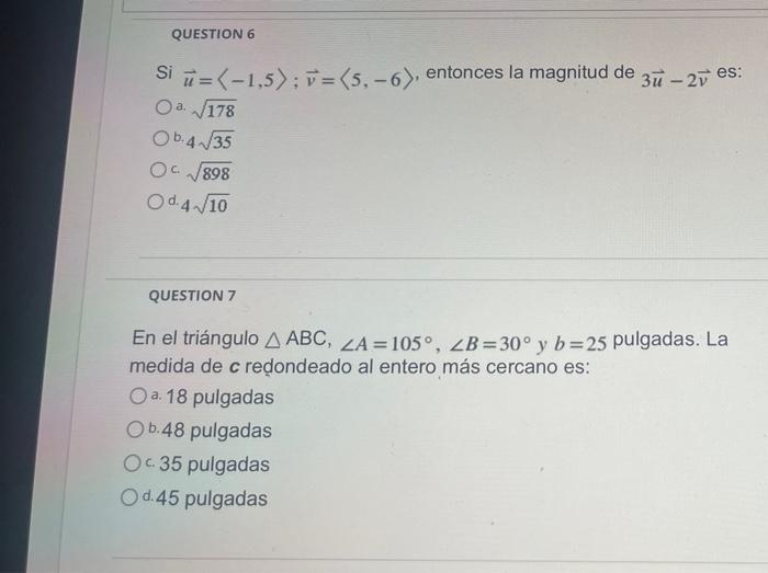 QUESTION 6 Si =(-1,5); v = (5,-6), entonces la magnitud de 3 - 2 es: Oª √178 a. Ob. 4√√35 Oc√√898 Od 4√10 QUESTION 7 En el tr