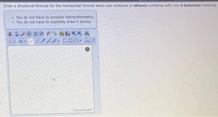 Draw a structural formula for the hemiacetal formed when one molecule of ethanol combines with one 2-butanone molecule.
- You