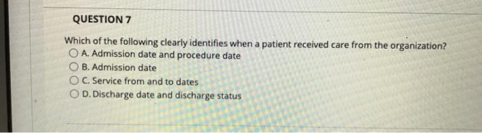 QUESTION 7 Which of the following clearly identifies when a patient received care from the organization? O A. Admission date